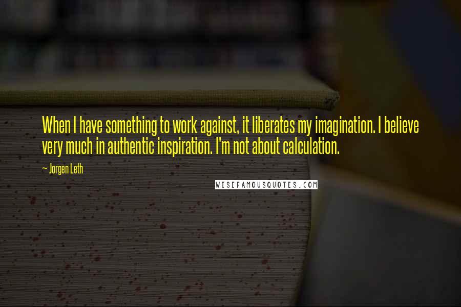 Jorgen Leth Quotes: When I have something to work against, it liberates my imagination. I believe very much in authentic inspiration. I'm not about calculation.