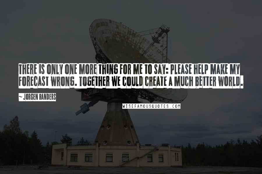 Jorgen Randers Quotes: There is only one more thing for me to say: Please help make my forecast wrong. Together we could create a much better world.