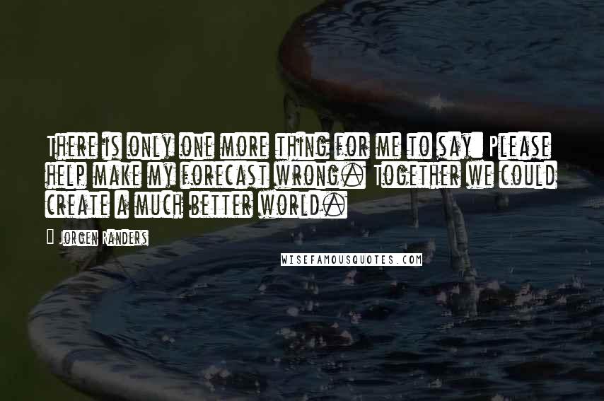 Jorgen Randers Quotes: There is only one more thing for me to say: Please help make my forecast wrong. Together we could create a much better world.