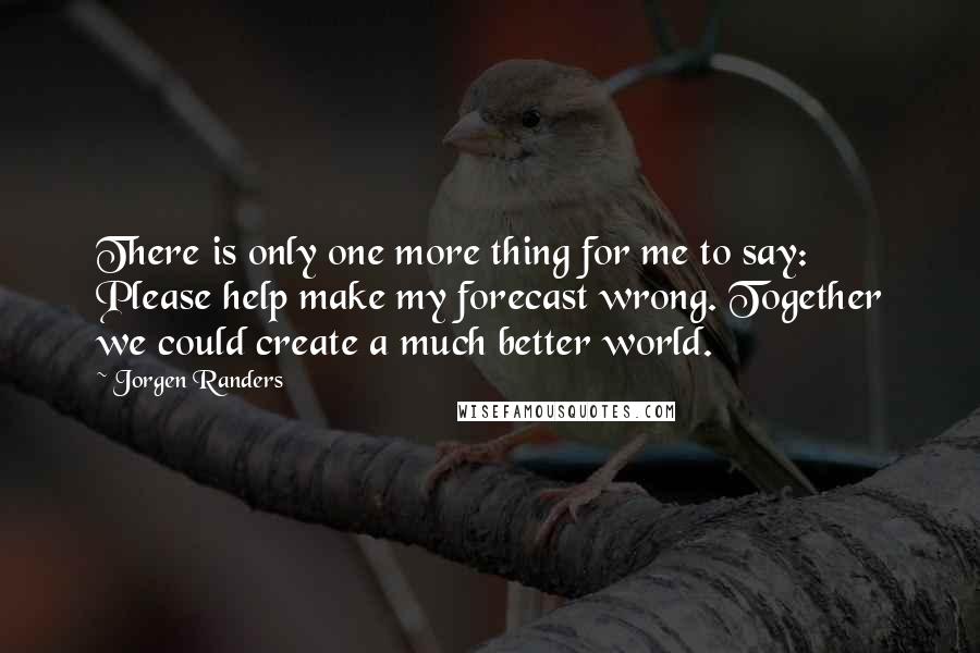 Jorgen Randers Quotes: There is only one more thing for me to say: Please help make my forecast wrong. Together we could create a much better world.