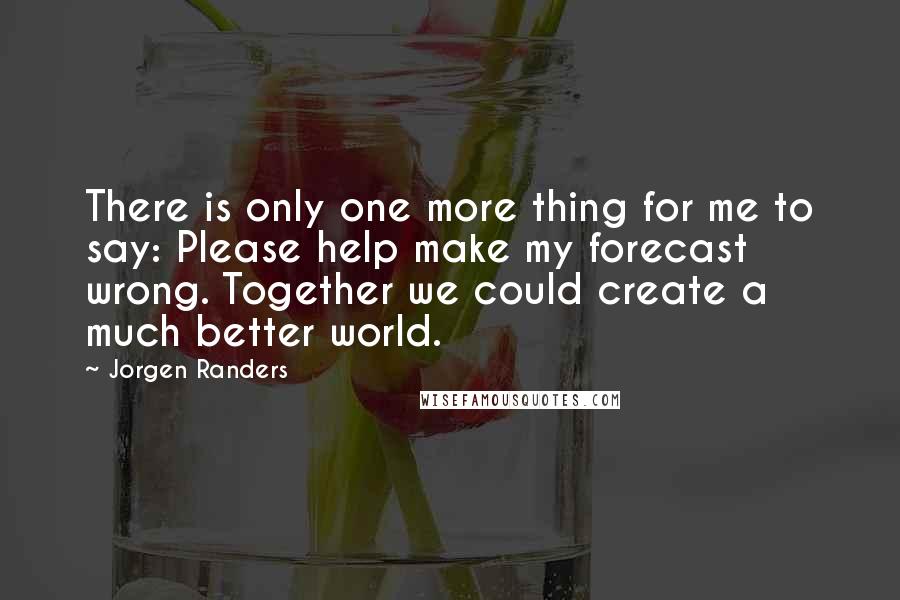 Jorgen Randers Quotes: There is only one more thing for me to say: Please help make my forecast wrong. Together we could create a much better world.