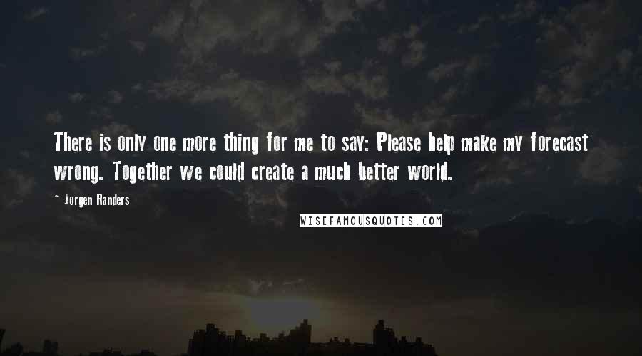 Jorgen Randers Quotes: There is only one more thing for me to say: Please help make my forecast wrong. Together we could create a much better world.