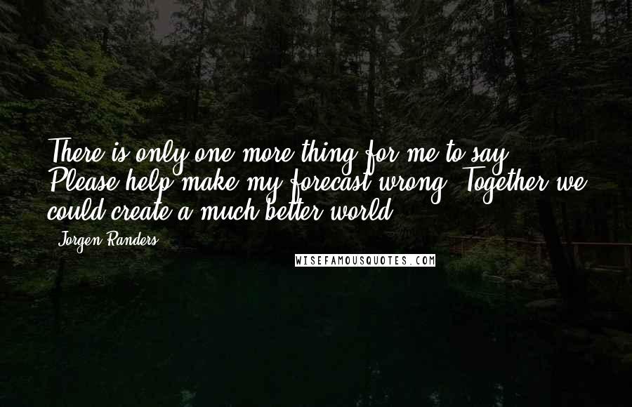 Jorgen Randers Quotes: There is only one more thing for me to say: Please help make my forecast wrong. Together we could create a much better world.