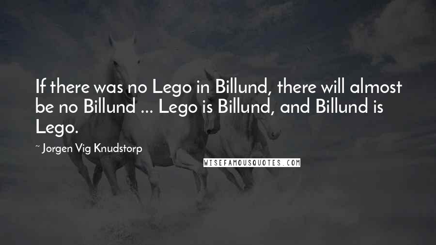 Jorgen Vig Knudstorp Quotes: If there was no Lego in Billund, there will almost be no Billund ... Lego is Billund, and Billund is Lego.