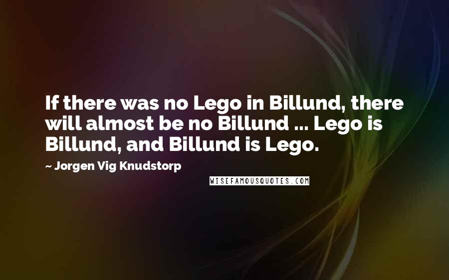 Jorgen Vig Knudstorp Quotes: If there was no Lego in Billund, there will almost be no Billund ... Lego is Billund, and Billund is Lego.