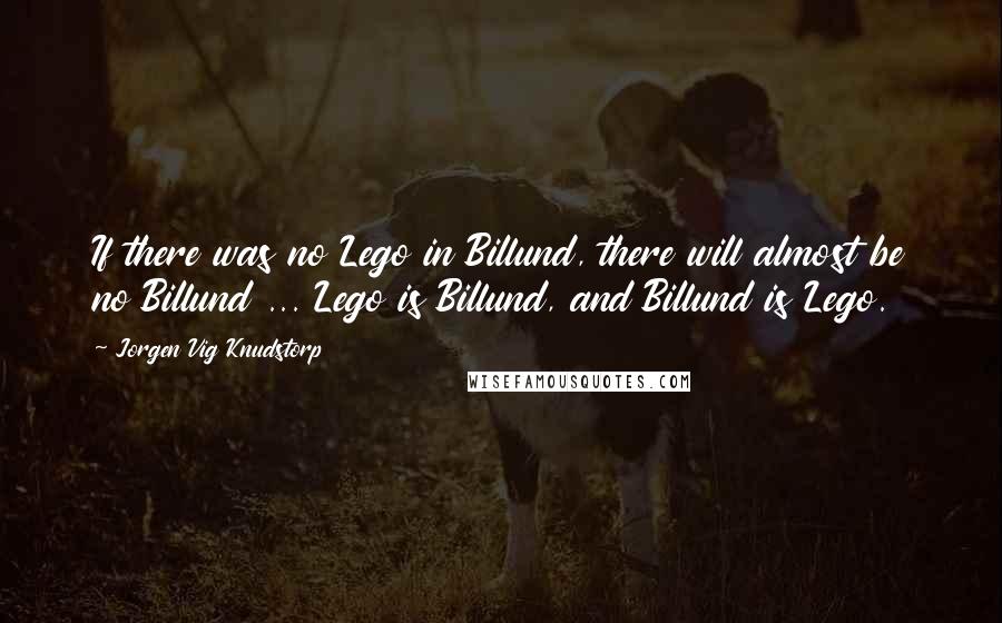 Jorgen Vig Knudstorp Quotes: If there was no Lego in Billund, there will almost be no Billund ... Lego is Billund, and Billund is Lego.