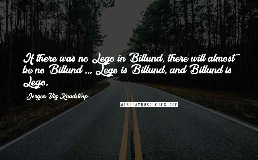 Jorgen Vig Knudstorp Quotes: If there was no Lego in Billund, there will almost be no Billund ... Lego is Billund, and Billund is Lego.