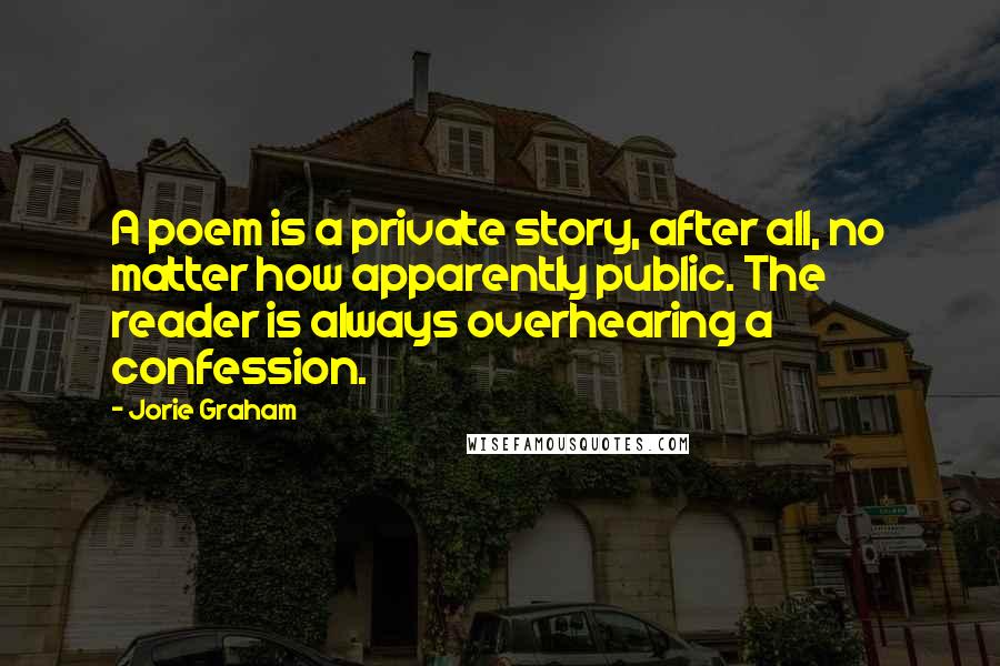 Jorie Graham Quotes: A poem is a private story, after all, no matter how apparently public. The reader is always overhearing a confession.