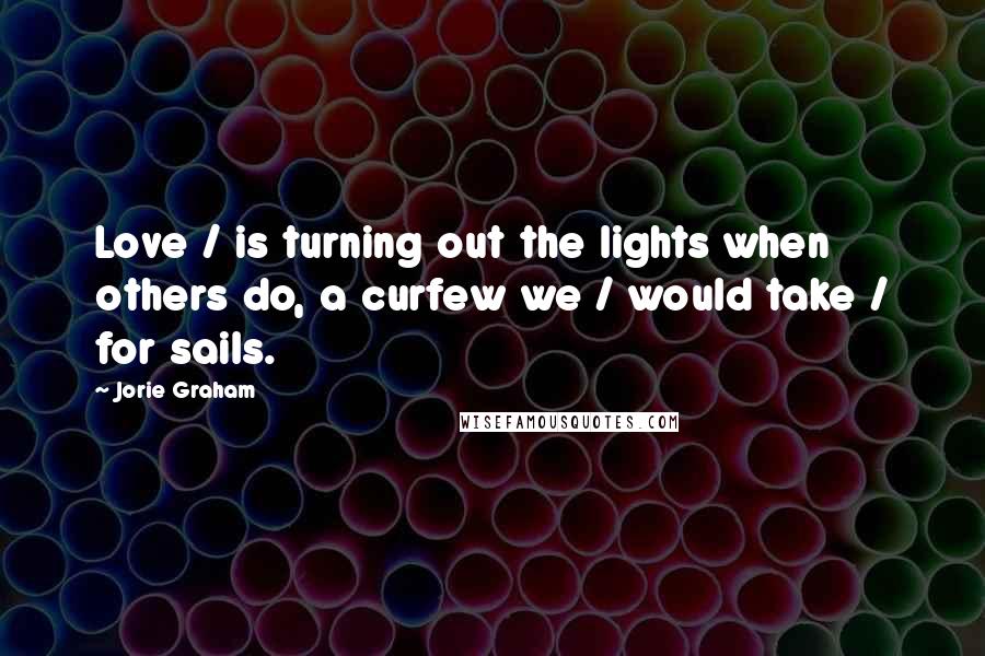 Jorie Graham Quotes: Love / is turning out the lights when others do, a curfew we / would take / for sails.