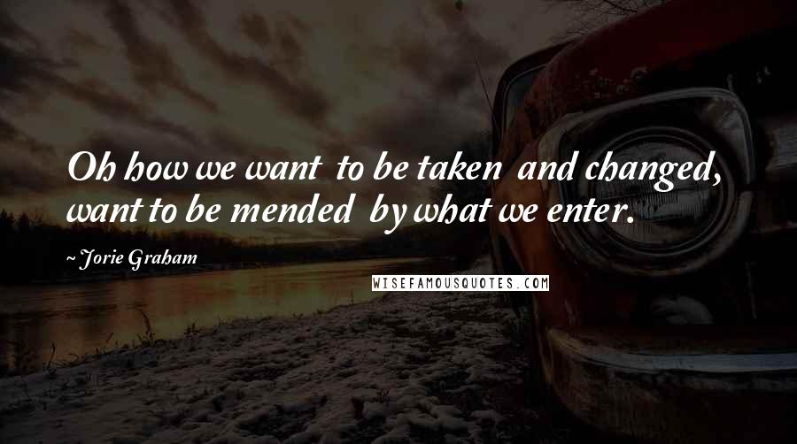 Jorie Graham Quotes: Oh how we want to be taken and changed, want to be mended by what we enter.