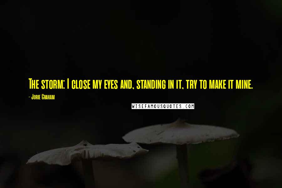 Jorie Graham Quotes: The storm: I close my eyes and, standing in it, try to make it mine.