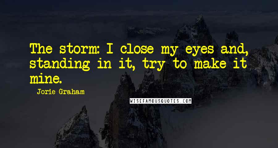 Jorie Graham Quotes: The storm: I close my eyes and, standing in it, try to make it mine.