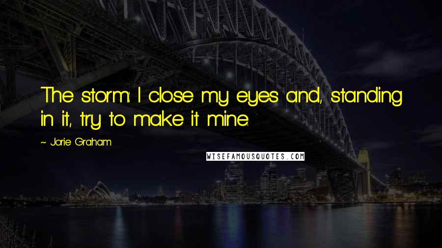 Jorie Graham Quotes: The storm: I close my eyes and, standing in it, try to make it mine.