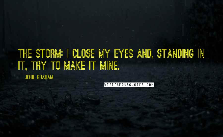 Jorie Graham Quotes: The storm: I close my eyes and, standing in it, try to make it mine.