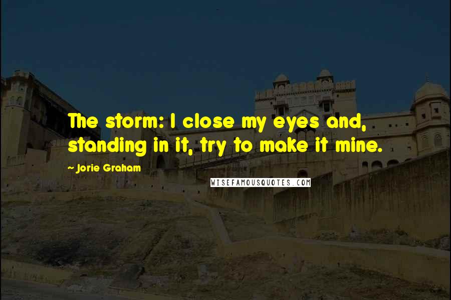 Jorie Graham Quotes: The storm: I close my eyes and, standing in it, try to make it mine.