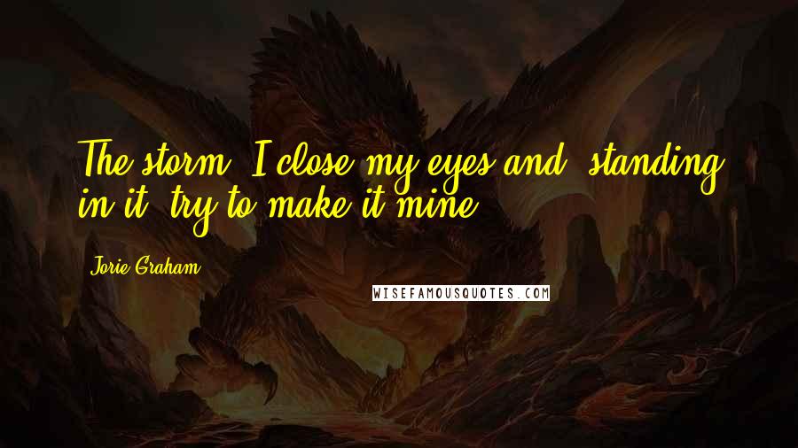 Jorie Graham Quotes: The storm: I close my eyes and, standing in it, try to make it mine.