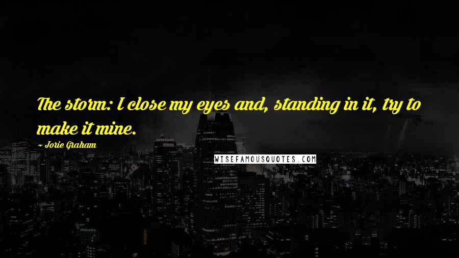 Jorie Graham Quotes: The storm: I close my eyes and, standing in it, try to make it mine.