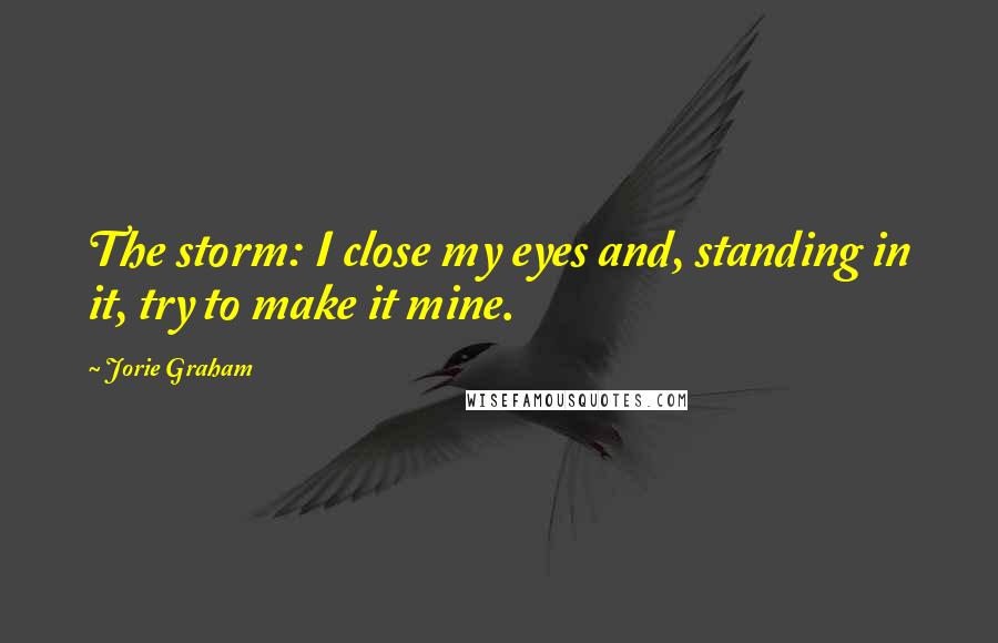 Jorie Graham Quotes: The storm: I close my eyes and, standing in it, try to make it mine.