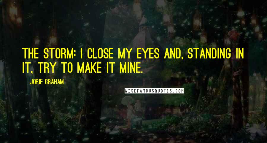 Jorie Graham Quotes: The storm: I close my eyes and, standing in it, try to make it mine.