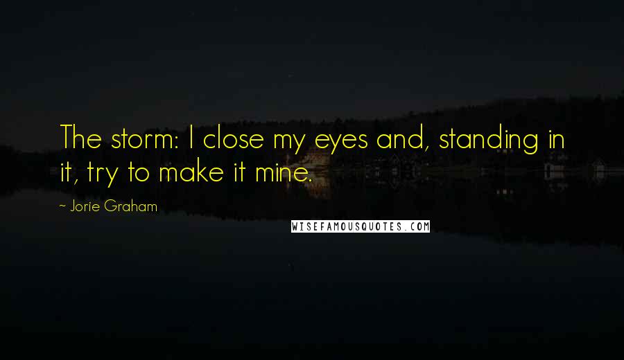 Jorie Graham Quotes: The storm: I close my eyes and, standing in it, try to make it mine.