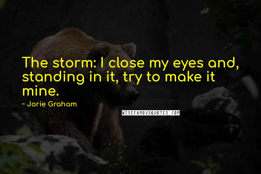 Jorie Graham Quotes: The storm: I close my eyes and, standing in it, try to make it mine.