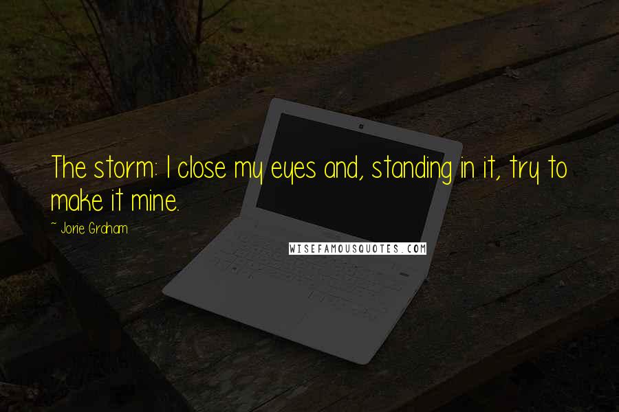 Jorie Graham Quotes: The storm: I close my eyes and, standing in it, try to make it mine.