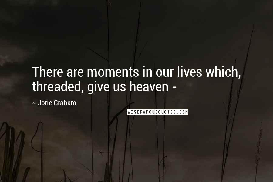 Jorie Graham Quotes: There are moments in our lives which, threaded, give us heaven -