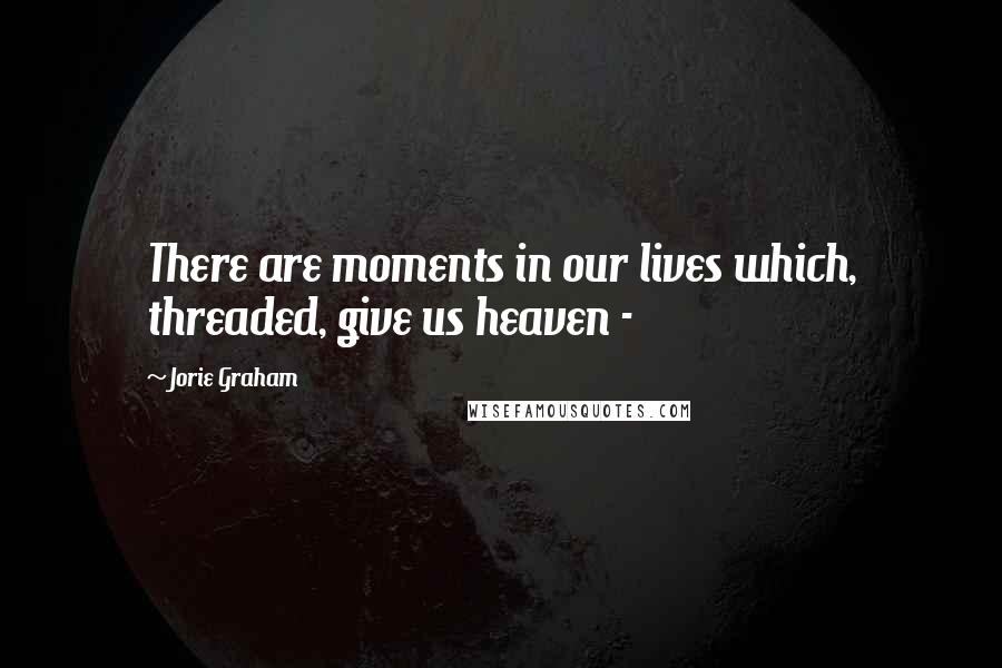 Jorie Graham Quotes: There are moments in our lives which, threaded, give us heaven - 