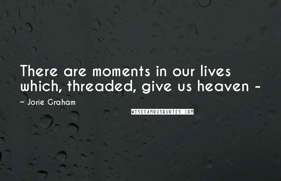Jorie Graham Quotes: There are moments in our lives which, threaded, give us heaven -