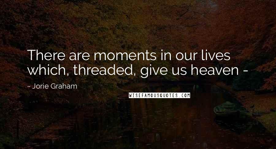 Jorie Graham Quotes: There are moments in our lives which, threaded, give us heaven - 