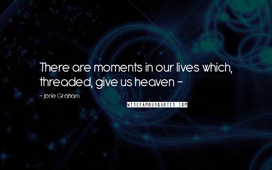 Jorie Graham Quotes: There are moments in our lives which, threaded, give us heaven - 