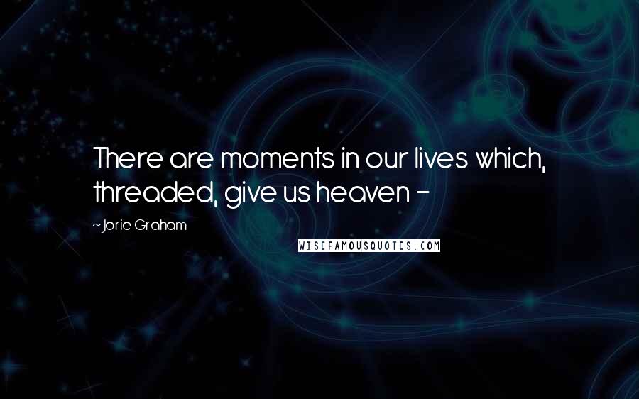 Jorie Graham Quotes: There are moments in our lives which, threaded, give us heaven -