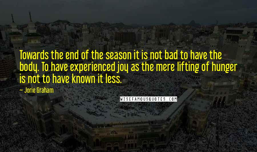 Jorie Graham Quotes: Towards the end of the season it is not bad to have the body. To have experienced joy as the mere lifting of hunger is not to have known it less.