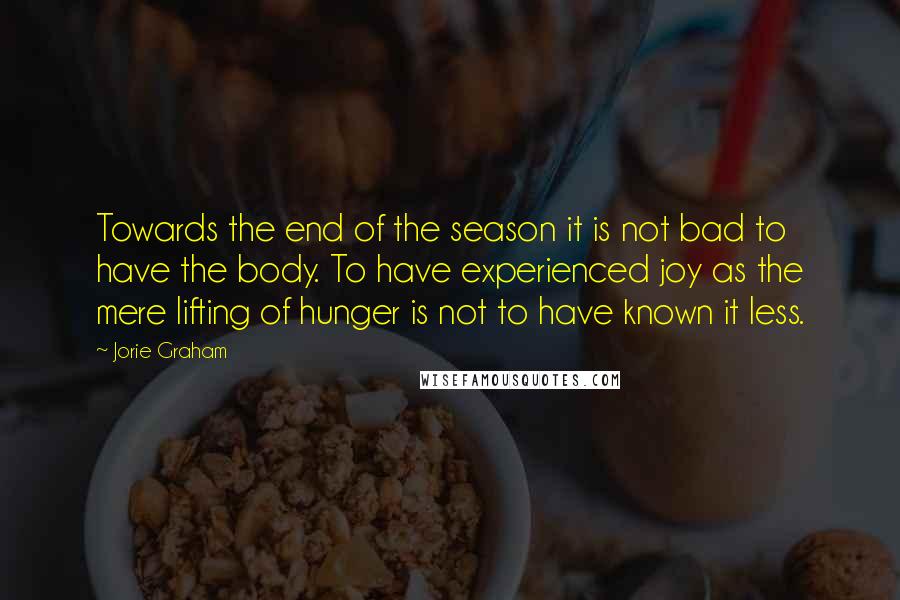 Jorie Graham Quotes: Towards the end of the season it is not bad to have the body. To have experienced joy as the mere lifting of hunger is not to have known it less.