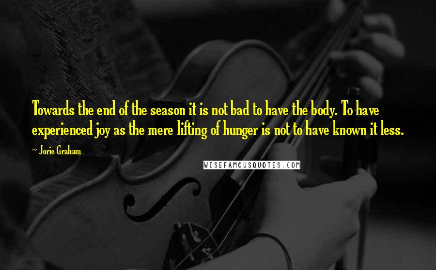 Jorie Graham Quotes: Towards the end of the season it is not bad to have the body. To have experienced joy as the mere lifting of hunger is not to have known it less.