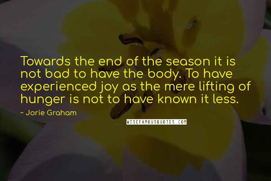 Jorie Graham Quotes: Towards the end of the season it is not bad to have the body. To have experienced joy as the mere lifting of hunger is not to have known it less.