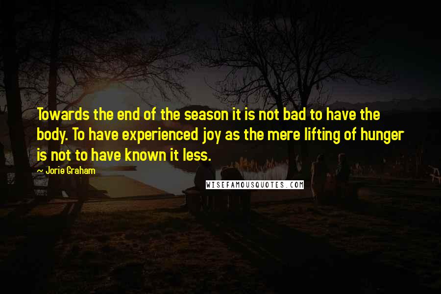 Jorie Graham Quotes: Towards the end of the season it is not bad to have the body. To have experienced joy as the mere lifting of hunger is not to have known it less.