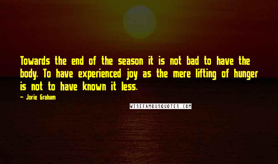 Jorie Graham Quotes: Towards the end of the season it is not bad to have the body. To have experienced joy as the mere lifting of hunger is not to have known it less.