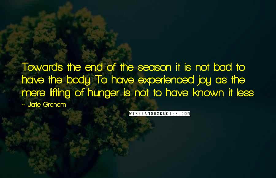 Jorie Graham Quotes: Towards the end of the season it is not bad to have the body. To have experienced joy as the mere lifting of hunger is not to have known it less.