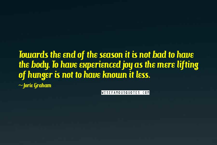 Jorie Graham Quotes: Towards the end of the season it is not bad to have the body. To have experienced joy as the mere lifting of hunger is not to have known it less.