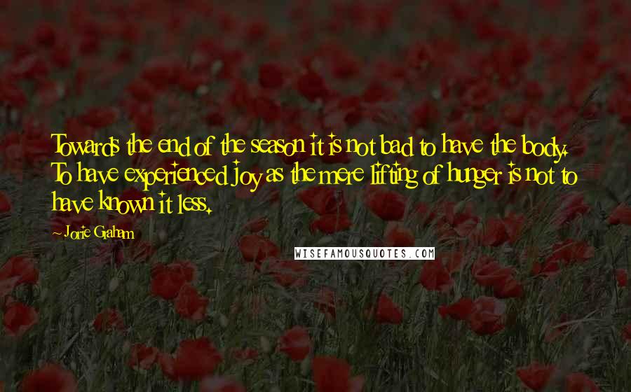 Jorie Graham Quotes: Towards the end of the season it is not bad to have the body. To have experienced joy as the mere lifting of hunger is not to have known it less.