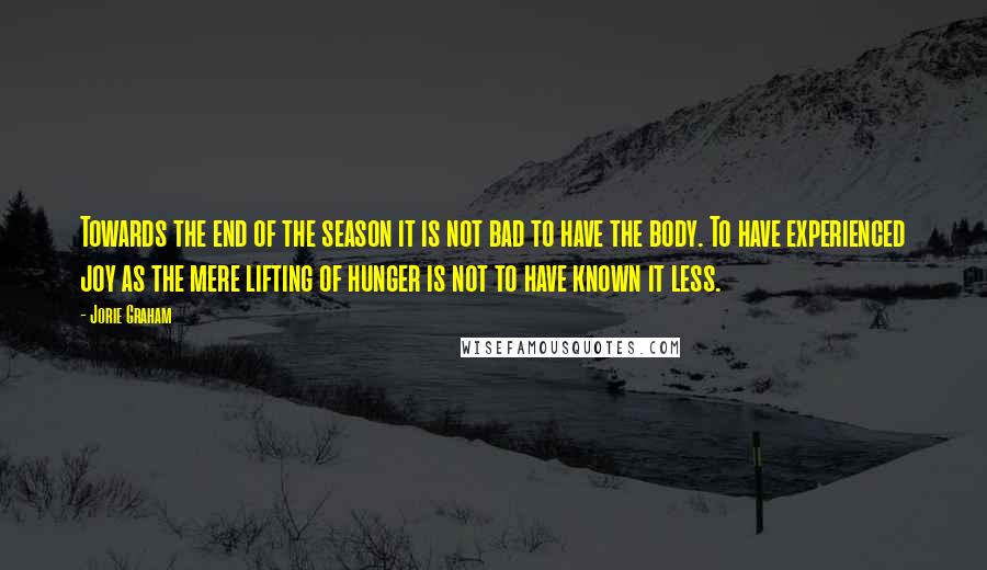 Jorie Graham Quotes: Towards the end of the season it is not bad to have the body. To have experienced joy as the mere lifting of hunger is not to have known it less.