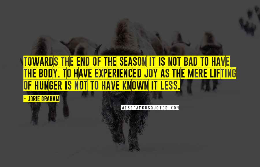 Jorie Graham Quotes: Towards the end of the season it is not bad to have the body. To have experienced joy as the mere lifting of hunger is not to have known it less.