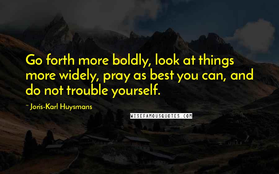 Joris-Karl Huysmans Quotes: Go forth more boldly, look at things more widely, pray as best you can, and do not trouble yourself.