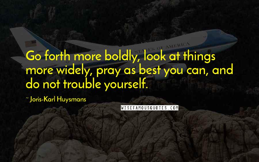 Joris-Karl Huysmans Quotes: Go forth more boldly, look at things more widely, pray as best you can, and do not trouble yourself.