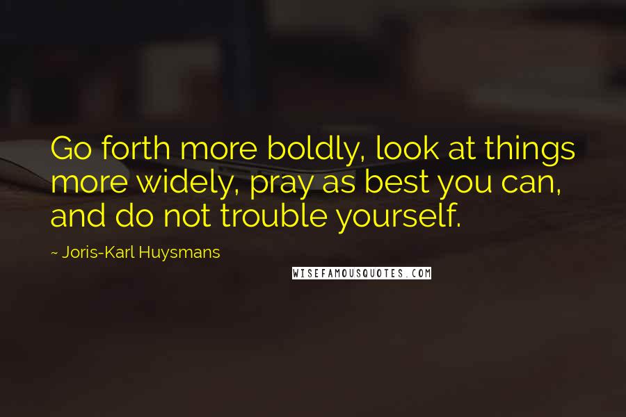 Joris-Karl Huysmans Quotes: Go forth more boldly, look at things more widely, pray as best you can, and do not trouble yourself.