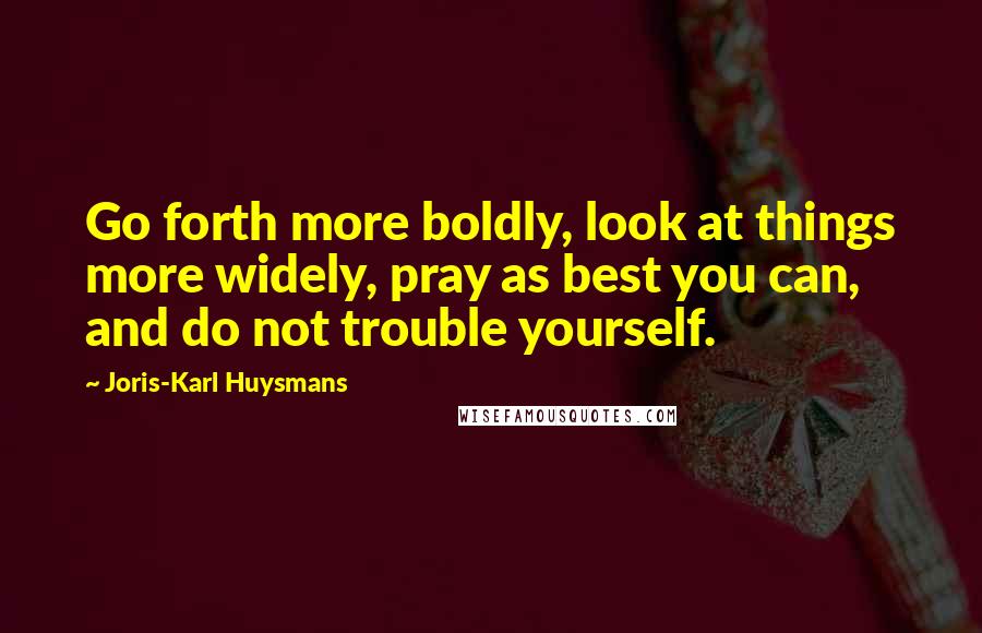 Joris-Karl Huysmans Quotes: Go forth more boldly, look at things more widely, pray as best you can, and do not trouble yourself.