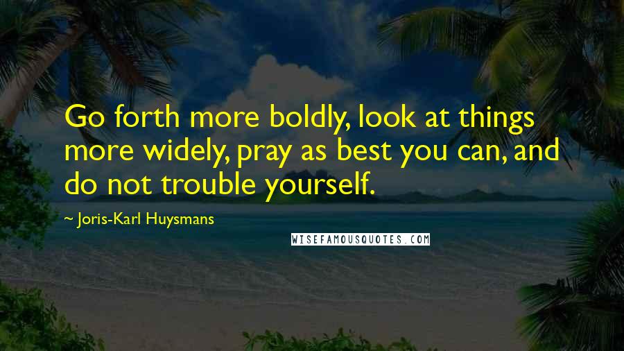 Joris-Karl Huysmans Quotes: Go forth more boldly, look at things more widely, pray as best you can, and do not trouble yourself.