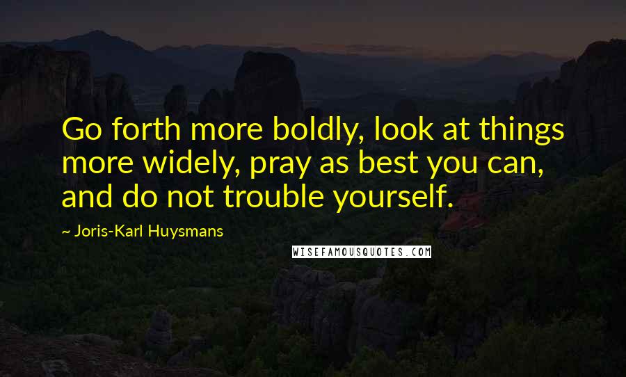 Joris-Karl Huysmans Quotes: Go forth more boldly, look at things more widely, pray as best you can, and do not trouble yourself.