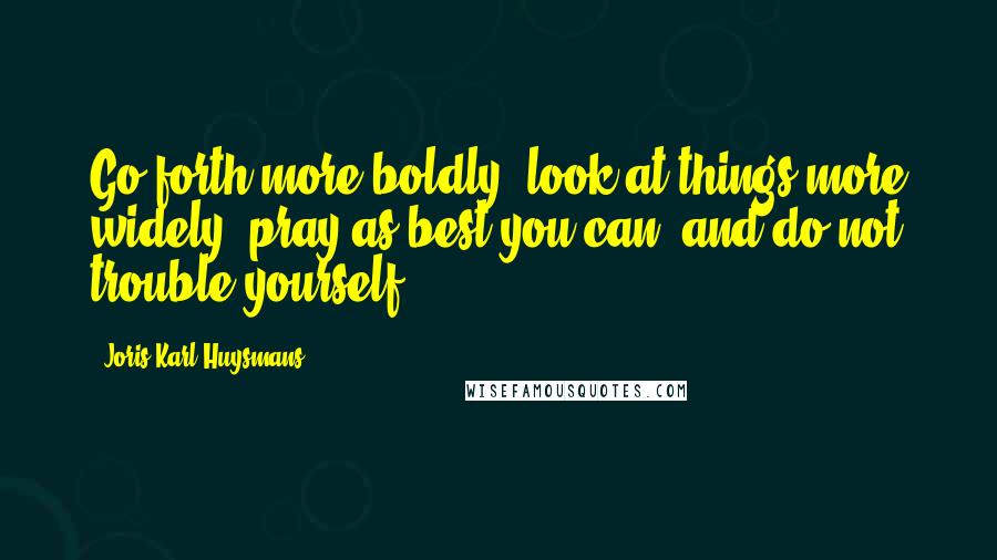 Joris-Karl Huysmans Quotes: Go forth more boldly, look at things more widely, pray as best you can, and do not trouble yourself.